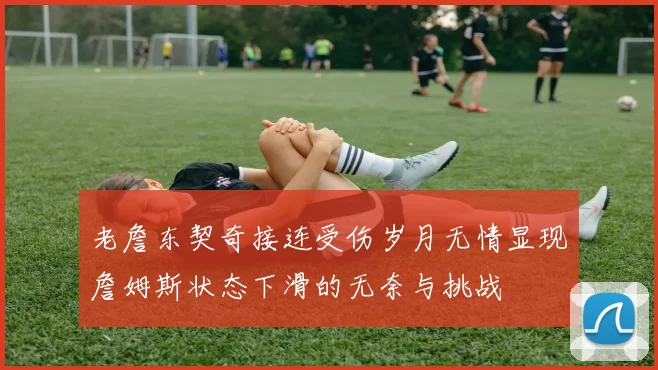 老詹东契奇接连受伤岁月无情显现詹姆斯状态下滑的无奈与挑战