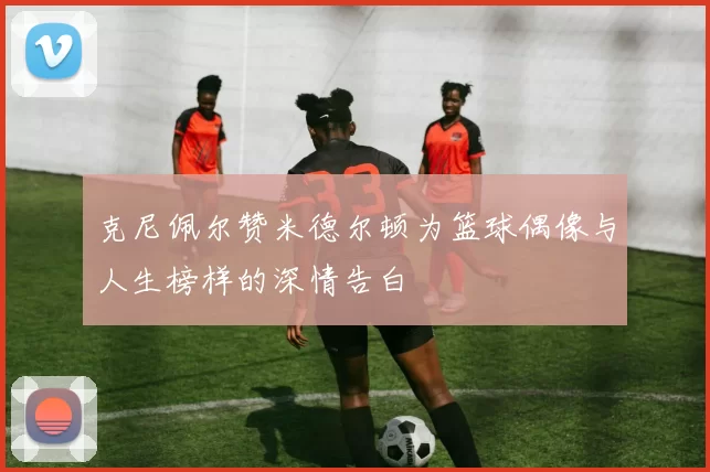 克尼佩尔赞米德尔顿为篮球偶像与人生榜样的深情告白
