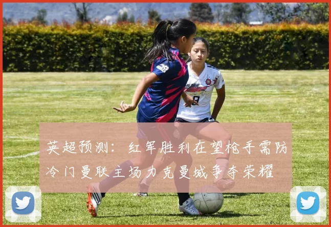 英超预测：红军胜利在望枪手需防冷门曼联主场力克曼城争夺荣耀
