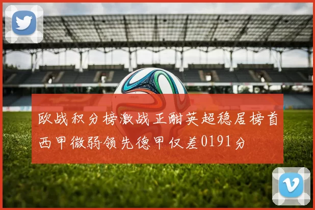 欧战积分榜激战正酣英超稳居榜首西甲微弱领先德甲仅差0191分