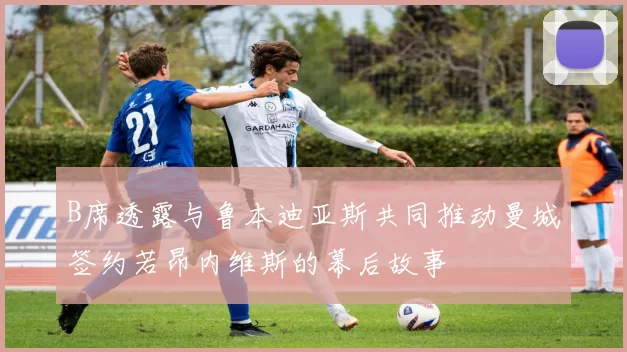 B席透露与鲁本迪亚斯共同推动曼城签约若昂内维斯的幕后故事