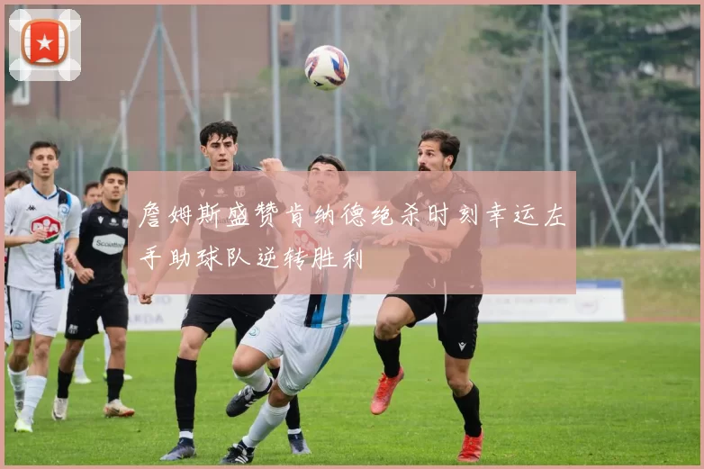 詹姆斯盛赞肯纳德绝杀时刻幸运左手助球队逆转胜利
