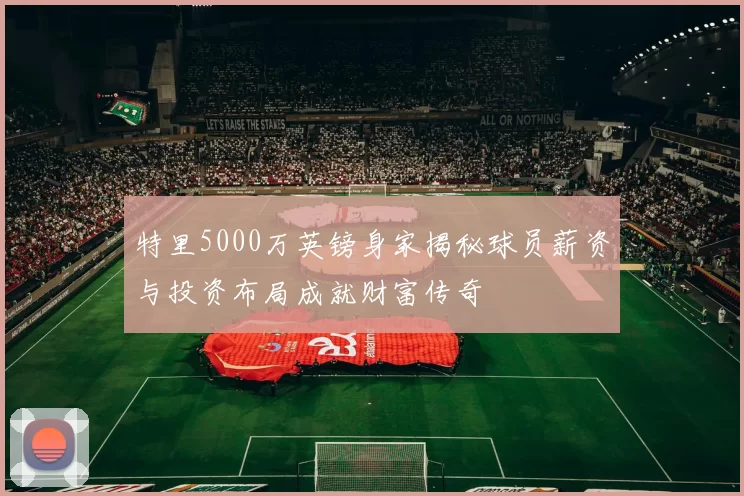 特里5000万英镑身家揭秘球员薪资与投资布局成就财富传奇
