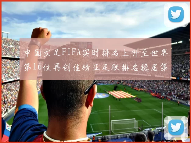 中国女足FIFA实时排名上升至世界第16位再创佳绩亚足联排名稳居第4位
