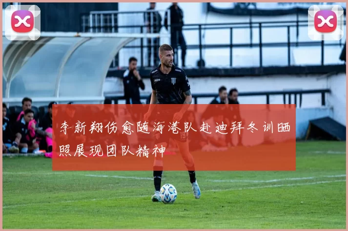李新翔伤愈随海港队赴迪拜冬训晒照展现团队精神