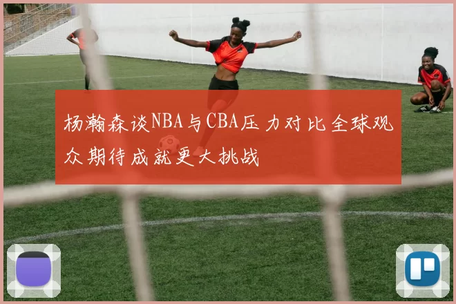 杨瀚森谈NBA与CBA压力对比全球观众期待成就更大挑战