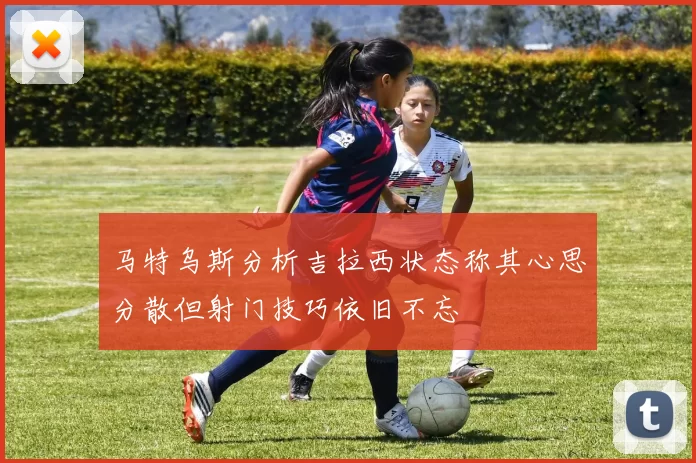 马特乌斯分析吉拉西状态称其心思分散但射门技巧依旧不忘