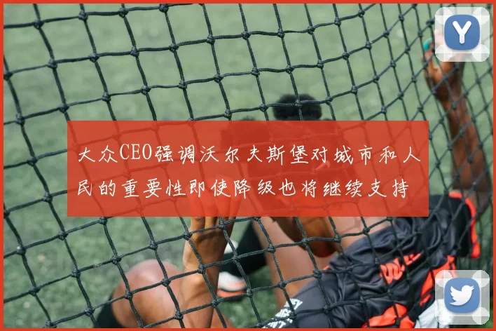 大众CEO强调沃尔夫斯堡对城市和人民的重要性即使降级也将继续支持