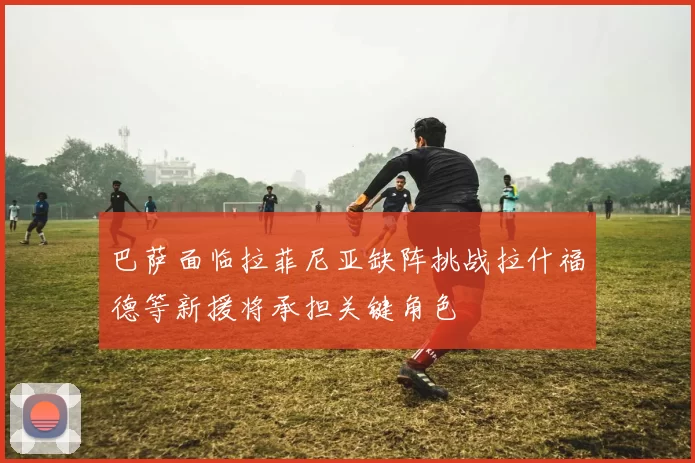 巴萨面临拉菲尼亚缺阵挑战拉什福德等新援将承担关键角色