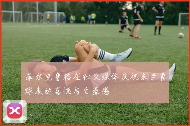 菲尔克鲁格在社交媒体庆祝米兰首球表达喜悦与自豪感