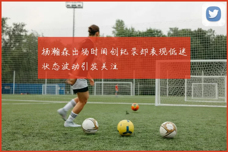 杨瀚森出场时间创纪录却表现低迷状态波动引发关注