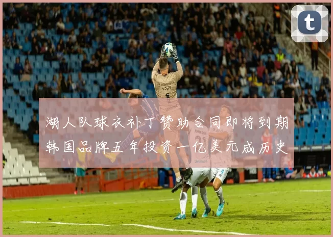 湖人队球衣补丁赞助合同即将到期韩国品牌五年投资一亿美元成历史记录