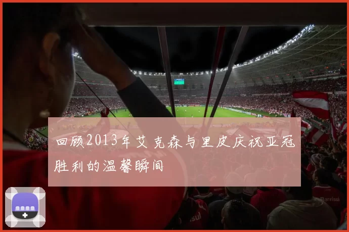 回顾2013年艾克森与里皮庆祝亚冠胜利的温馨瞬间