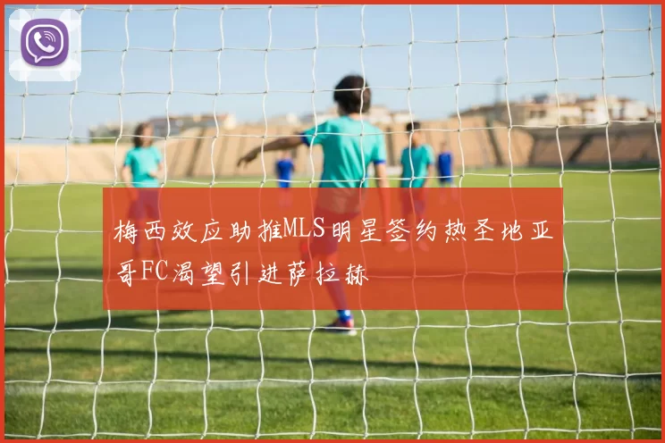 梅西效应助推MLS明星签约热圣地亚哥FC渴望引进萨拉赫
